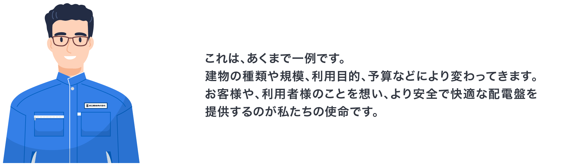 これは、あくまで一例です。建物の種類や規模、利用目的、予算などにより変わってきます。お客様や、利用者様のことを想い、より安全で快適な配電盤を提供するのが私たちの使命です。